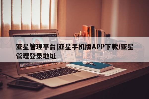 亚星管理官网 亚星官网管理平台亚星管理平台|亚星手机版APP下载/亚星管理登录地址