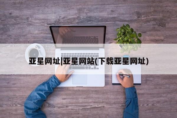亚星管理官网 亚星官网管理平台亚星网址|亚星网站(下载亚星网址)