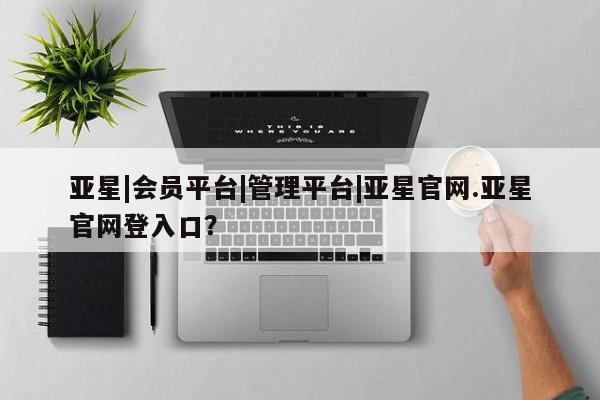 亚星管理官网 亚星官网管理平台亚星|会员平台|管理平台|亚星官网.亚星官网登入口？