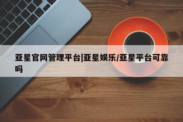 亚星管理官网 亚星官网管理平台亚星官网管理平台|亚星娱乐/亚星平台可靠吗