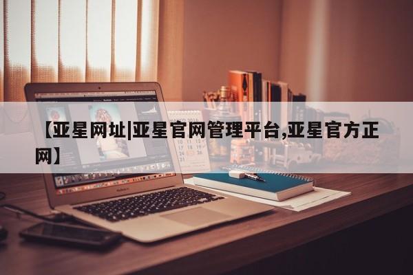 亚星管理官网 亚星官网管理平台【亚星网址|亚星官网管理平台,亚星官方正网】
