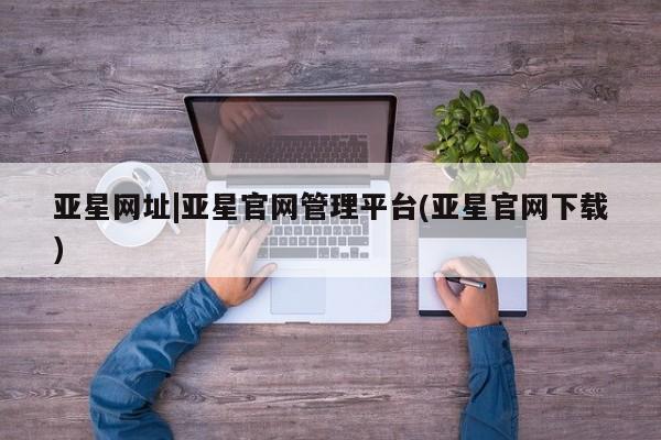 亚星管理官网 亚星官网管理平台亚星网址|亚星官网管理平台(亚星官网下载)