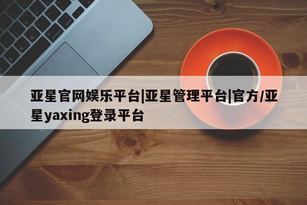 亚星管理官网 亚星官网管理平台亚星官网娱乐平台|亚星管理平台|官方/亚星yaxing登录平台