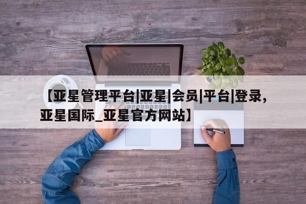 亚星管理官网 亚星官网管理平台【亚星管理平台|亚星|会员|平台|登录,亚星国际_亚星官方网站】