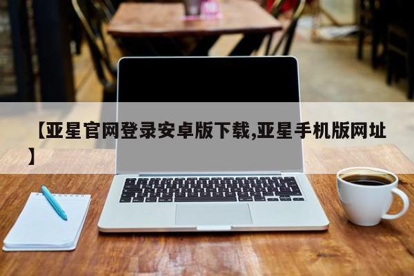 亚星管理官网 亚星官网管理平台【亚星官网登录安卓版下载,亚星手机版网址】