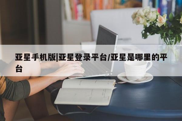 亚星管理官网 亚星官网管理平台亚星手机版|亚星登录平台/亚星是哪里的平台