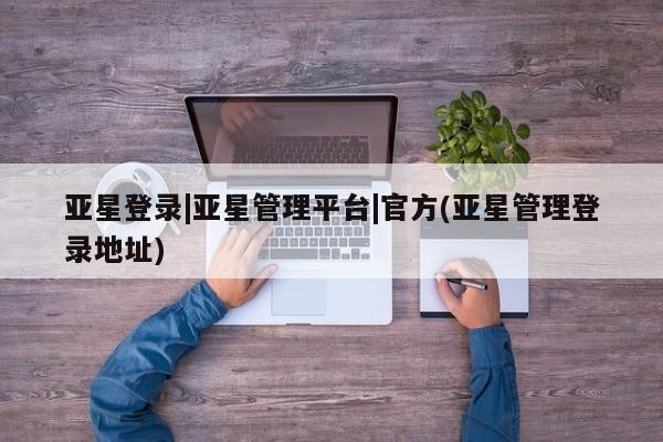 亚星管理官网 亚星官网管理平台亚星登录|亚星管理平台|官方(亚星管理登录地址)